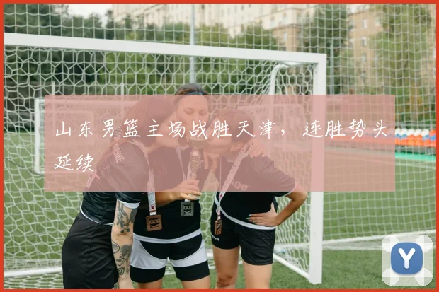 山东男篮主场战胜天津,连胜势头延续