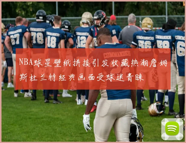 NBA球星壁纸拼接引发收藏热潮詹姆斯杜兰特经典画面受球迷青睐