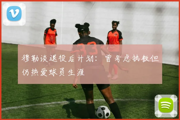穆勒谈退役后计划：曾考虑执教但仍热爱球员生涯