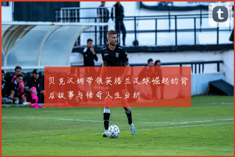 贝克汉姆带领英格兰足球崛起的背后故事与传奇人生分析