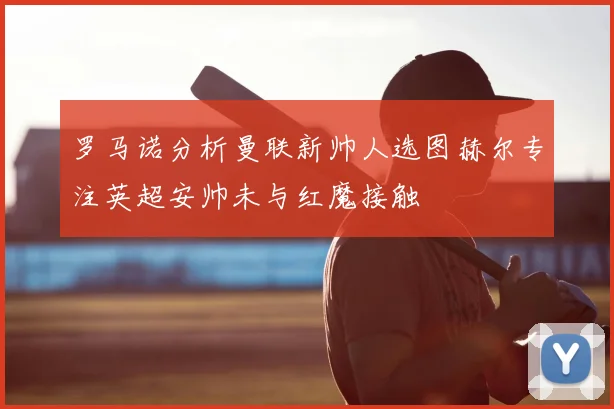 罗马诺分析曼联新帅人选图赫尔专注英超安帅未与红魔接触