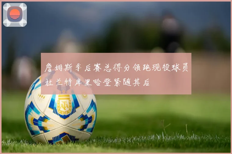 詹姆斯季后赛总得分领跑现役球员杜兰特库里哈登紧随其后