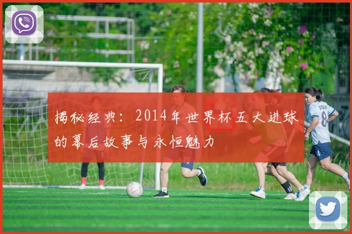 揭秘经典:2014年世界杯五大进球的幕后故事与永恒魅力