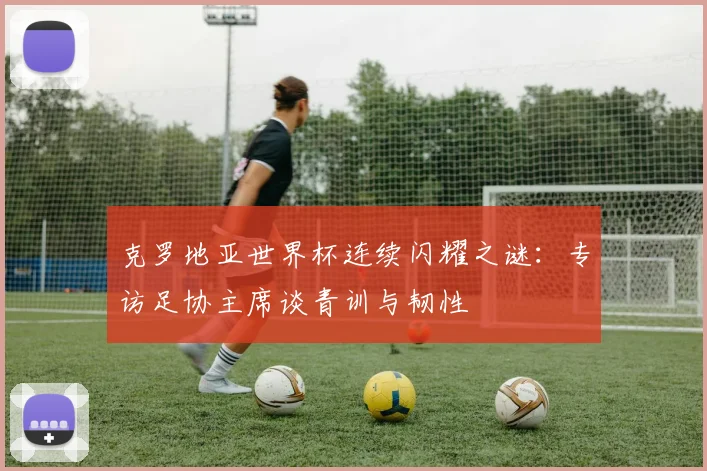 克罗地亚世界杯连续闪耀之谜:专访足协主席谈青训与韧性