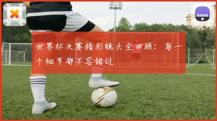 世界杯决赛精彩镜头全回顾:每一个细节都不容错过