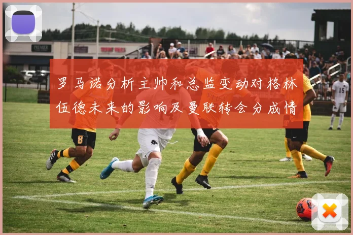 罗马诺分析主帅和总监变动对格林伍德未来的影响及曼联转会分成情况