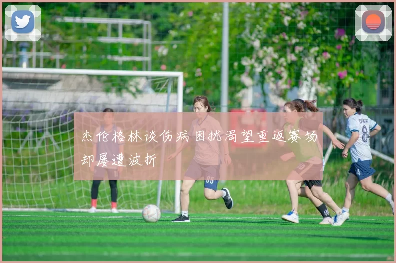 杰伦格林谈伤病困扰渴望重返赛场却屡遭波折