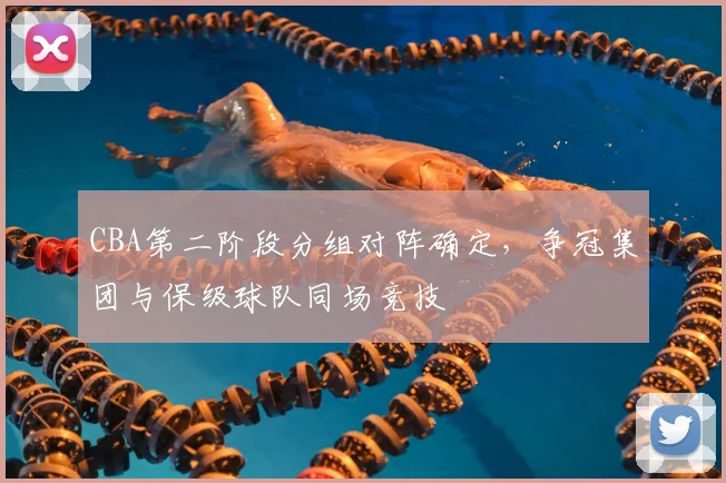 CBA第二阶段分组对阵确定,争冠集团与保级球队同场竞技