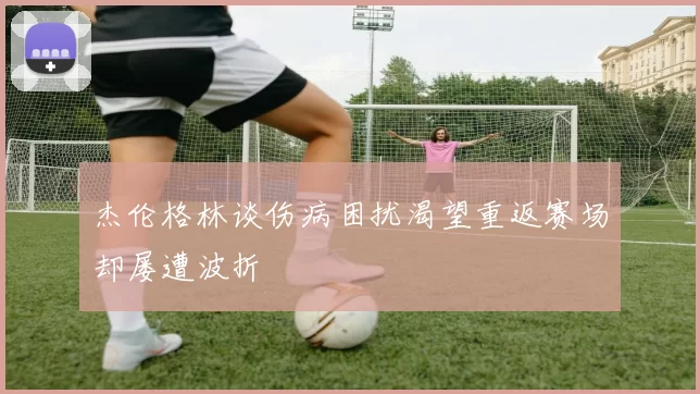 杰伦格林谈伤病困扰渴望重返赛场却屡遭波折