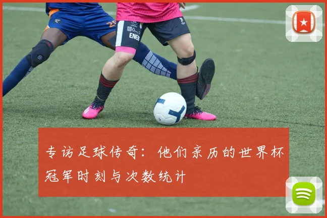 专访足球传奇:他们亲历的世界杯冠军时刻与次数统计
