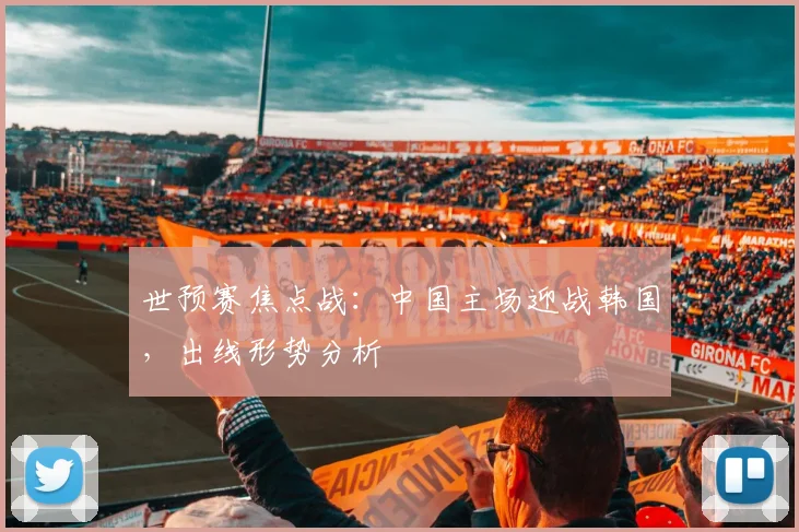世预赛焦点战:中国主场迎战韩国,出线形势分析