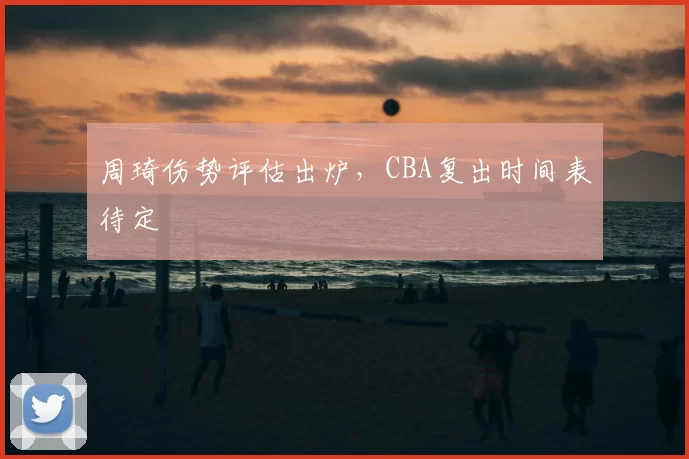 周琦伤势评估出炉，CBA复出时间表待定