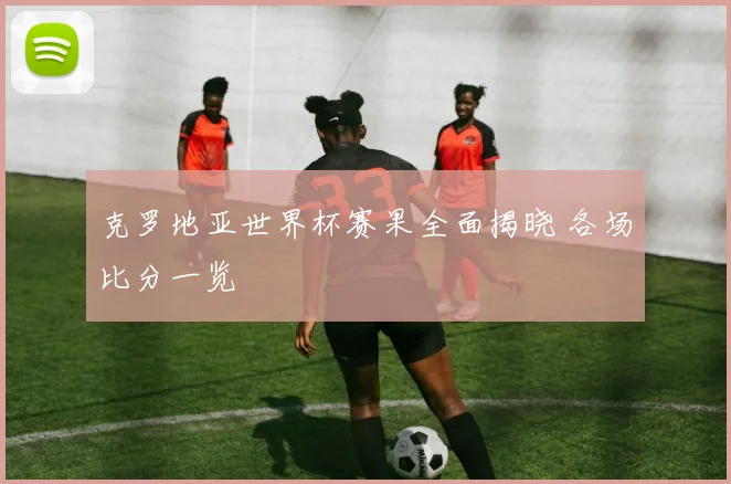 克罗地亚世界杯赛果全面揭晓 各场比分一览