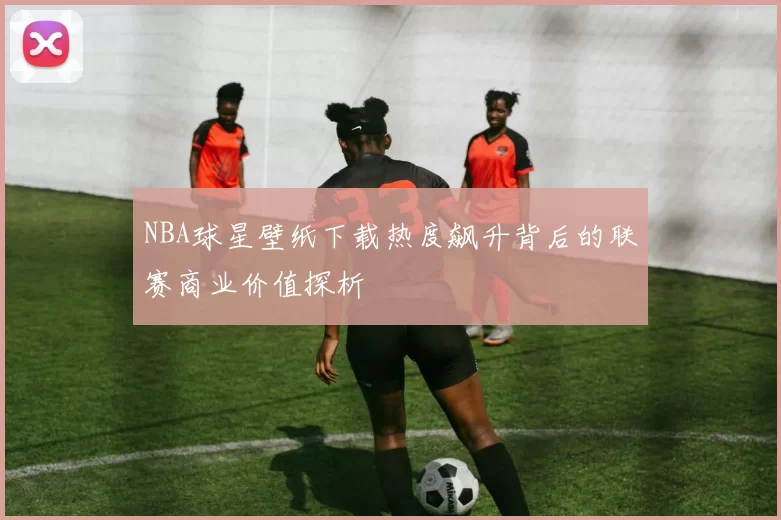 NBA球星壁纸下载热度飙升背后的联赛商业价值探析