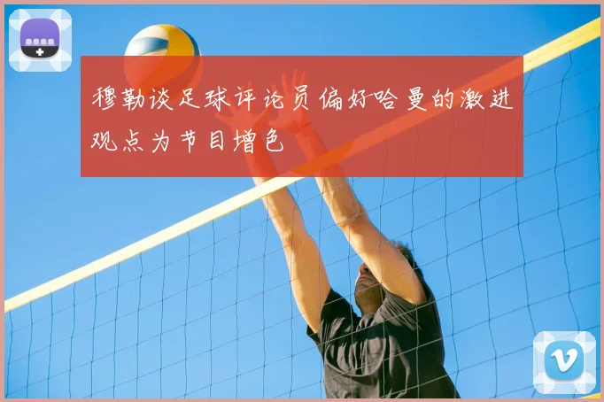 穆勒谈足球评论员偏好哈曼的激进观点为节目增色